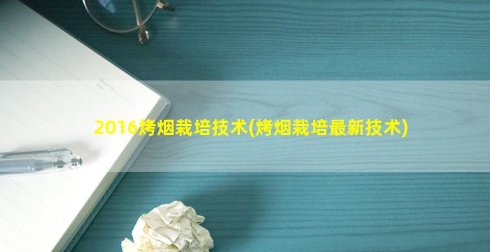 2016烤烟栽培技术(烤烟栽培最新技术)