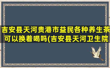 吉安县天河贵港市益民各种养生茶可以换着喝吗(吉安县天河卫生院电话)