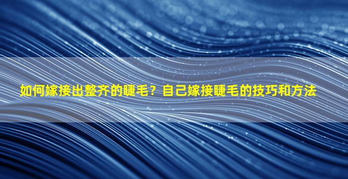 如何嫁接出整齐的睫毛？自己嫁接睫毛的技巧和方法