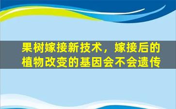 果树嫁接新技术，嫁接后的植物改变的基因会不会遗传