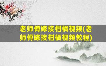 老师傅嫁接柑橘视频(老师傅嫁接柑橘视频教程)