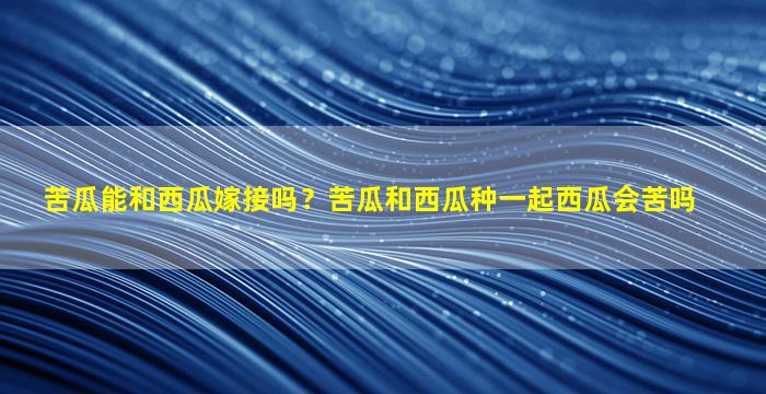 苦瓜能和西瓜嫁接吗？苦瓜和西瓜种一起西瓜会苦吗